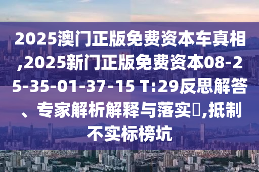 2025澳門正版免費資本車真相,2025新門正版免費資本08-25-35-01-37-15 T:29反思解答、專家解析解釋與落實?,抵制不實標榜坑