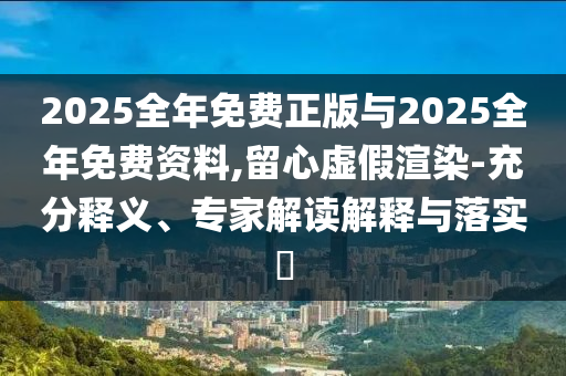2025全年免費(fèi)正版與2025全年免費(fèi)資料,留心虛假渲染-充分釋義、專家解讀解釋與落實(shí)?