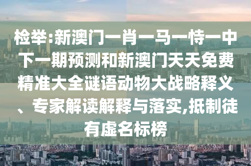 檢舉:新澳門一肖一馬一恃一中下一期預測和新澳門天天免費精準大全謎語動物大戰(zhàn)略釋義、專家解讀解釋與落實,抵制徒有虛名標榜