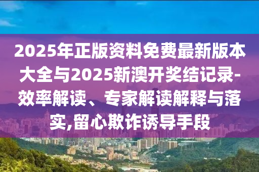 2025年正版資料免費(fèi)最新版本大全與2025新澳開獎(jiǎng)結(jié)記錄-效率解讀、專家解讀解釋與落實(shí),留心欺詐誘導(dǎo)手段