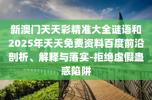 新澳門天天彩精準(zhǔn)大全謎語和2025年天天免費(fèi)資料百度前沿剖析、解釋與落實-拒絕虛假蠱惑陷阱