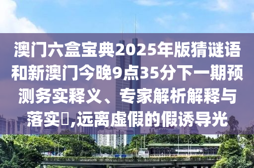 澳門六盒寶典2025年版猜謎語(yǔ)和新澳門今晚9點(diǎn)35分下一期預(yù)測(cè)務(wù)實(shí)釋義、專家解析解釋與落實(shí)?,遠(yuǎn)離虛假的假誘導(dǎo)光