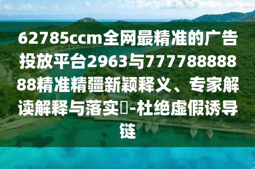 62785ccm全網(wǎng)最精準(zhǔn)的廣告投放平臺(tái)2963與77778888888精準(zhǔn)精疆新穎釋義、專家解讀解釋與落實(shí)?-杜絕虛假誘導(dǎo)鏈