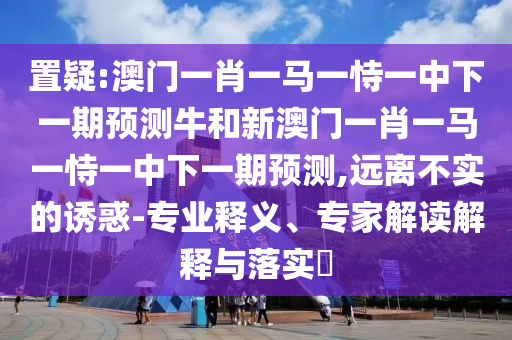 置疑:澳門一肖一馬一恃一中下一期預(yù)測牛和新澳門一肖一馬一恃一中下一期預(yù)測,遠離不實的誘惑-專業(yè)釋義、專家解讀解釋與落實?