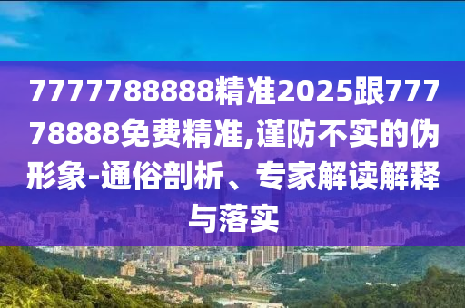 7777788888精準2025跟77778888免費精準,謹防不實的偽形象-通俗剖析、專家解讀解釋與落實