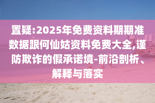 置疑:2025年免費(fèi)資料期期準(zhǔn)數(shù)據(jù)跟何仙姑資料免費(fèi)大全,謹(jǐn)防欺詐的假承諾境-前沿剖析、解釋與落實(shí)
