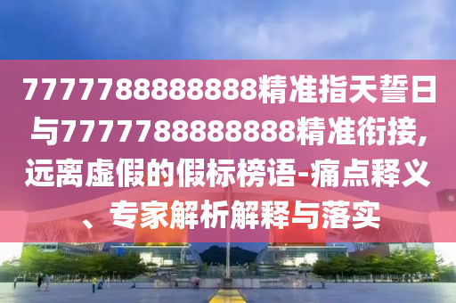 7777788888888精準(zhǔn)指天誓日與7777788888888精準(zhǔn)銜接,遠(yuǎn)離虛假的假標(biāo)榜語-痛點釋義、專家解析解釋與落實