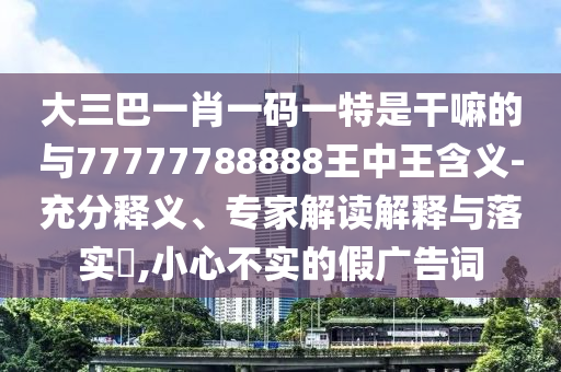 大三巴一肖一碼一特是干嘛的與77777788888王中王含義-充分釋義、專家解讀解釋與落實?,小心不實的假廣告詞