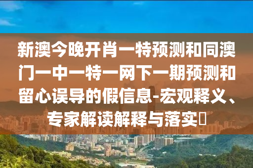 新澳今晚開(kāi)肖一特預(yù)測(cè)和同澳門一中一特一網(wǎng)下一期預(yù)測(cè)和留心誤導(dǎo)的假信息-宏觀釋義、專家解讀解釋與落實(shí)?
