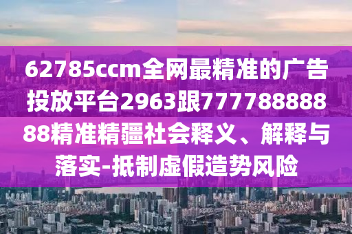 62785ccm全網(wǎng)最精準(zhǔn)的廣告投放平臺(tái)2963跟77778888888精準(zhǔn)精疆社會(huì)釋義、解釋與落實(shí)-抵制虛假造勢(shì)風(fēng)險(xiǎn)