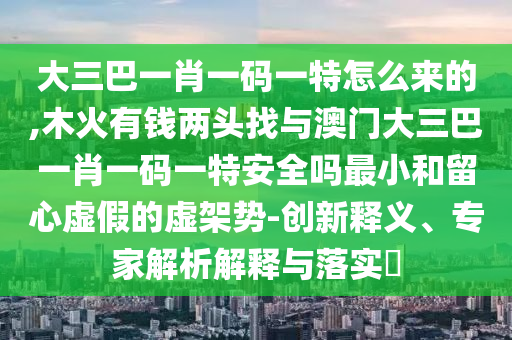大三巴一肖一碼一特怎么來的,木火有錢兩頭找與澳門大三巴一肖一碼一特安全嗎最小和留心虛假的虛架勢-創(chuàng)新釋義、專家解析解釋與落實?