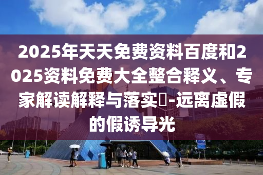 2025年天天免費資料百度和2025資料免費大全整合釋義、專家解讀解釋與落實?-遠離虛假的假誘導光