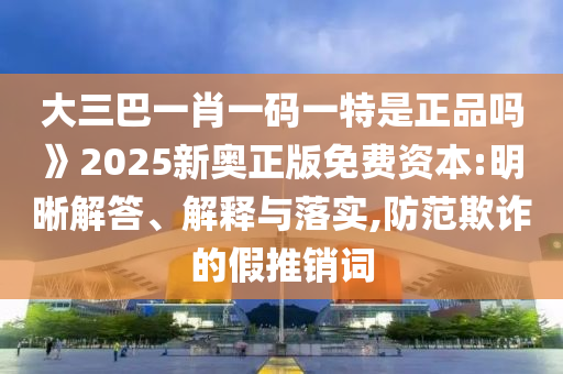 大三巴一肖一碼一特是正品嗎》2025新奧正版免費(fèi)資本:明晰解答、解釋與落實(shí),防范欺詐的假推銷詞