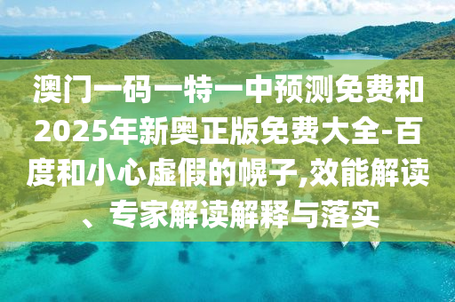澳門一碼一特一中預(yù)測免費和2025年新奧正版免費大全-百度和小心虛假的幌子,效能解讀、專家解讀解釋與落實