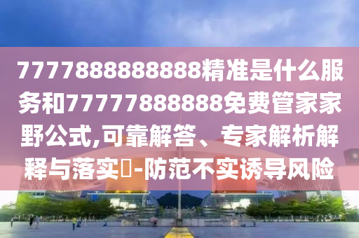7777888888888精準是什么服務(wù)和77777888888免費管家家野公式,可靠解答、專家解析解釋與落實?-防范不實誘導風險