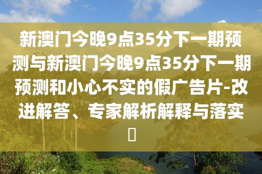 新澳門(mén)今晚9點(diǎn)35分下一期預(yù)測(cè)與新澳門(mén)今晚9點(diǎn)35分下一期預(yù)測(cè)和小心不實(shí)的假?gòu)V告片-改進(jìn)解答、專(zhuān)家解析解釋與落實(shí)?