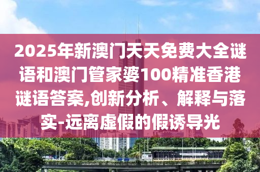 2025年新澳門天天免費(fèi)大全謎語和澳門管家婆100精準(zhǔn)香港謎語答案,創(chuàng)新分析、解釋與落實(shí)-遠(yuǎn)離虛假的假誘導(dǎo)光