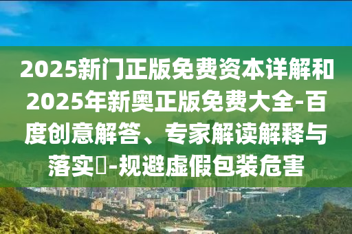 2025新門正版免費(fèi)資本詳解和2025年新奧正版免費(fèi)大全-百度創(chuàng)意解答、專家解讀解釋與落實(shí)?-規(guī)避虛假包裝危害