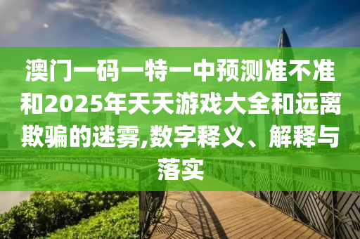 澳門一碼一特一中預(yù)測(cè)準(zhǔn)不準(zhǔn)和2025年天天游戲大全和遠(yuǎn)離欺騙的迷霧,數(shù)字釋義、解釋與落實(shí)