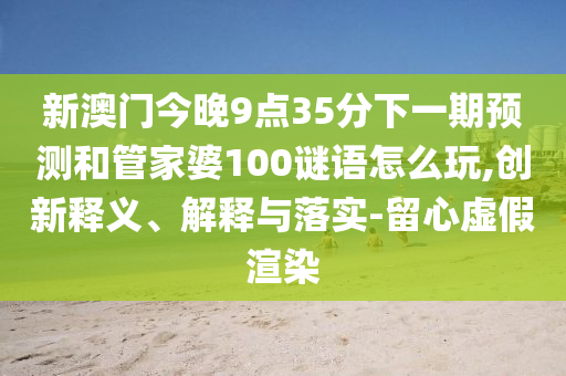 新澳門今晚9點(diǎn)35分下一期預(yù)測(cè)和管家婆100謎語怎么玩,創(chuàng)新釋義、解釋與落實(shí)-留心虛假渲染