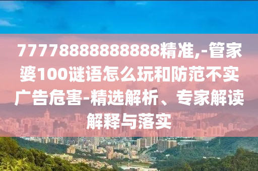 77778888888888精準,-管家婆100謎語怎么玩和防范不實廣告危害-精選解析、專家解讀解釋與落實