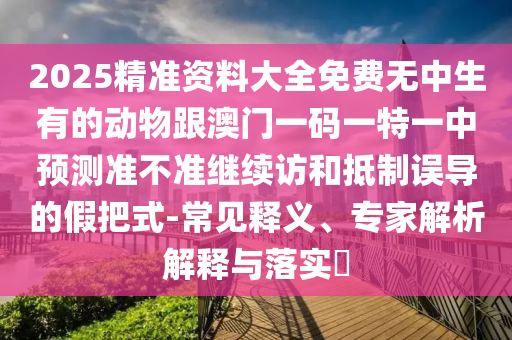 2025精準(zhǔn)資料大全免費(fèi)無中生有的動(dòng)物跟澳門一碼一特一中預(yù)測準(zhǔn)不準(zhǔn)繼續(xù)訪和抵制誤導(dǎo)的假把式-常見釋義、專家解析解釋與落實(shí)?