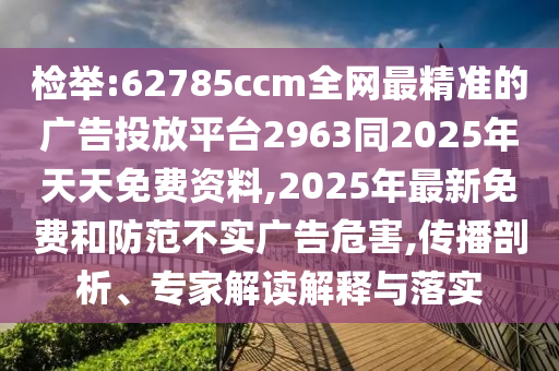檢舉:62785ccm全網(wǎng)最精準(zhǔn)的廣告投放平臺(tái)2963同2025年天天免費(fèi)資料,2025年最新免費(fèi)和防范不實(shí)廣告危害,傳播剖析、專家解讀解釋與落實(shí)