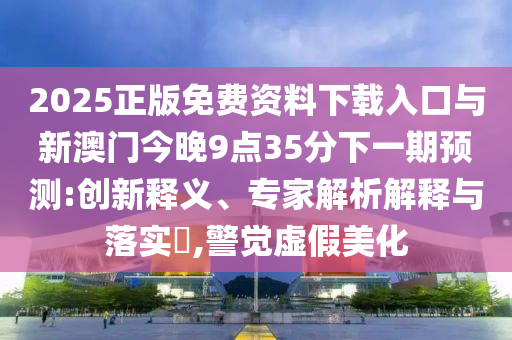 2025正版免費(fèi)資料下載入口與新澳門(mén)今晚9點(diǎn)35分下一期預(yù)測(cè):創(chuàng)新釋義、專(zhuān)家解析解釋與落實(shí)?,警覺(jué)虛假美化