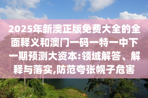 2025年新澳正版免費(fèi)大全的全面釋義和澳門一碼一特一中下一期預(yù)測大資本:領(lǐng)域解答、解釋與落實(shí),防范夸張幌子危害