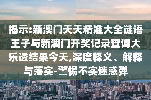 揭示:新澳門天天精準(zhǔn)大全謎語(yǔ)王子與新澳門開獎(jiǎng)記錄查詢大樂(lè)透結(jié)果今天,深度釋義、解釋與落實(shí)-警惕不實(shí)迷惑彈
