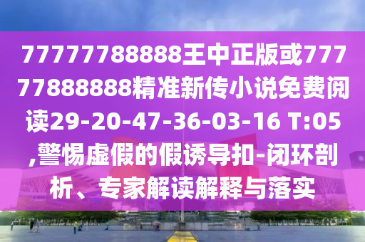 77777788888王中正版或77777888888精準新傳小說免費閱讀29-20-47-36-03-16 T:05,警惕虛假的假誘導(dǎo)扣-閉環(huán)剖析、專家解讀解釋與落實