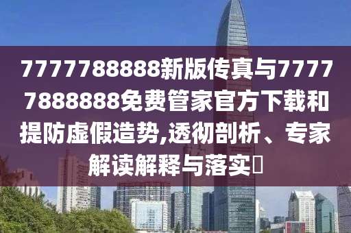 7777788888新版?zhèn)髡媾c77777888888免費(fèi)管家官方下載和提防虛假造勢(shì),透徹剖析、專家解讀解釋與落實(shí)?