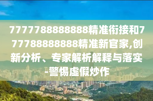 7777788888888精準(zhǔn)銜接和777788888888精準(zhǔn)新官家,創(chuàng)新分析、專家解析解釋與落實(shí)-警惕虛假炒作