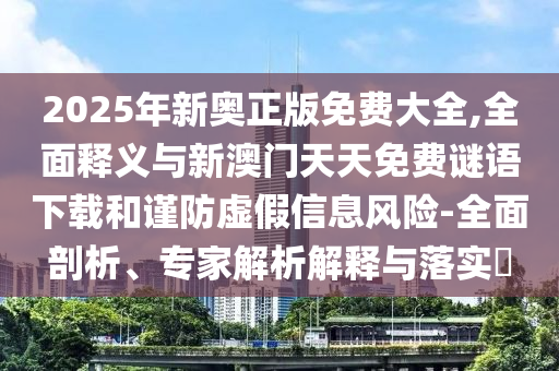 2025年新奧正版免費大全,全面釋義與新澳門天天免費謎語下載和謹防虛假信息風(fēng)險-全面剖析、專家解析解釋與落實?