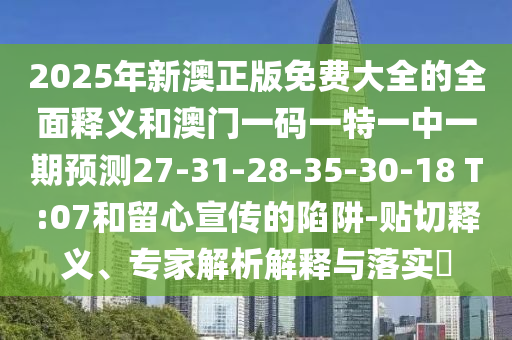 2025年新澳正版免費(fèi)大全的全面釋義和澳門(mén)一碼一特一中一期預(yù)測(cè)27-31-28-35-30-18 T:07和留心宣傳的陷阱-貼切釋義、專(zhuān)家解析解釋與落實(shí)?