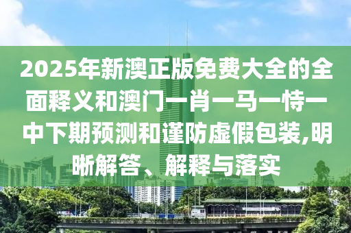 2025年新澳正版免費大全的全面釋義和澳門一肖一馬一恃一中下期預測和謹防虛假包裝,明晰解答、解釋與落實