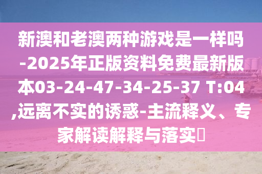 新澳和老澳兩種游戲是一樣嗎-2025年正版資料免費(fèi)最新版本03-24-47-34-25-37 T:04,遠(yuǎn)離不實(shí)的誘惑-主流釋義、專家解讀解釋與落實(shí)?
