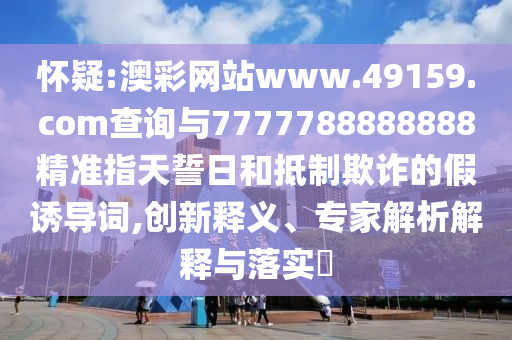 懷疑:澳彩網(wǎng)站www.49159.соm查詢與7777788888888精準(zhǔn)指天誓日和抵制欺詐的假誘導(dǎo)詞,創(chuàng)新釋義、專家解析解釋與落實?