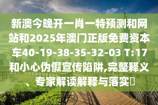 新澳今晚開一肖一特預(yù)測和網(wǎng)站和2025年澳門正版免費資本車40-19-38-35-32-03 T:17和小心偽假宣傳陷阱,完整釋義、專家解讀解釋與落實?