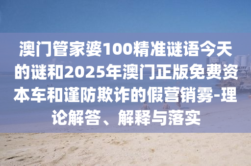 澳門(mén)管家婆100精準(zhǔn)謎語(yǔ)今天的謎和2025年澳門(mén)正版免費(fèi)資本車和謹(jǐn)防欺詐的假營(yíng)銷霧-理論解答、解釋與落實(shí)