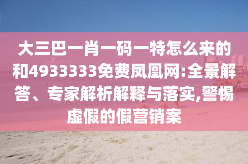 大三巴一肖一碼一特怎么來的和4933333免費(fèi)鳳凰網(wǎng):全景解答、專家解析解釋與落實(shí),警惕虛假的假營銷案