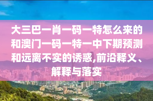 大三巴一肖一碼一特怎么來的和澳門一碼一特一中下期預(yù)測和遠(yuǎn)離不實(shí)的誘惑,前沿釋義、解釋與落實(shí)
