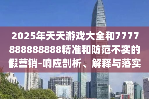 2025年天天游戲大全和7777888888888精準和防范不實的假營銷-響應(yīng)剖析、解釋與落實