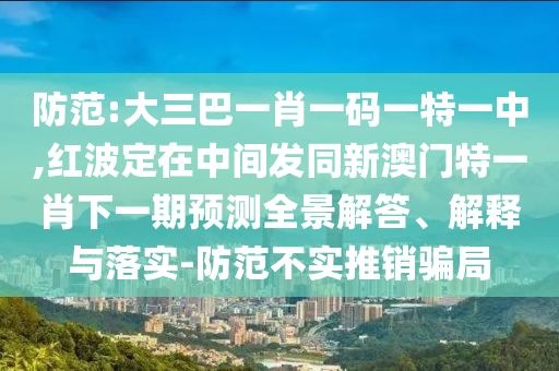 防范:大三巴一肖一碼一特一中,紅波定在中間發(fā)同新澳門特一肖下一期預(yù)測(cè)全景解答、解釋與落實(shí)-防范不實(shí)推銷騙局