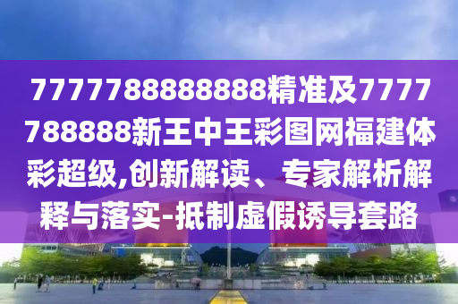 7777788888888精準(zhǔn)及7777788888新王中王彩圖網(wǎng)福建體彩超級(jí),創(chuàng)新解讀、專(zhuān)家解析解釋與落實(shí)-抵制虛假誘導(dǎo)套路