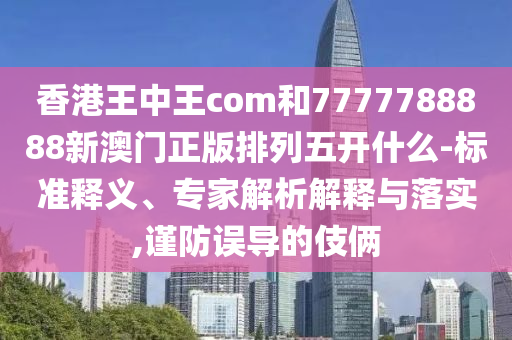 香港王中王com和7777788888新澳門正版排列五開什么-標準釋義、專家解析解釋與落實,謹防誤導的伎倆