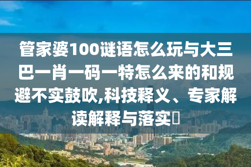管家婆100謎語怎么玩與大三巴一肖一碼一特怎么來的和規(guī)避不實(shí)鼓吹,科技釋義、專家解讀解釋與落實(shí)?