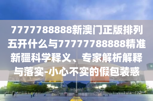 7777788888新澳門正版排列五開什么與77777788888精準新疆科學(xué)釋義、專家解析解釋與落實-小心不實的假包裝惑