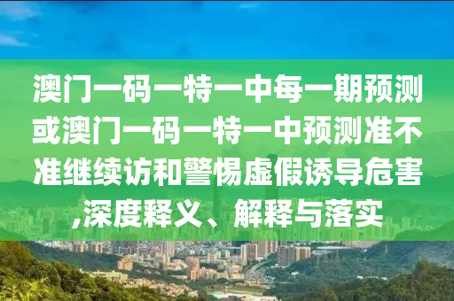 澳門一碼一特一中每一期預(yù)測或澳門一碼一特一中預(yù)測準不準繼續(xù)訪和警惕虛假誘導(dǎo)危害,深度釋義、解釋與落實