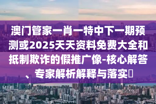 澳門管家一肖一特中下一期預測或2025天天資料免費大全和抵制欺詐的假推廣像-核心解答、專家解析解釋與落實?